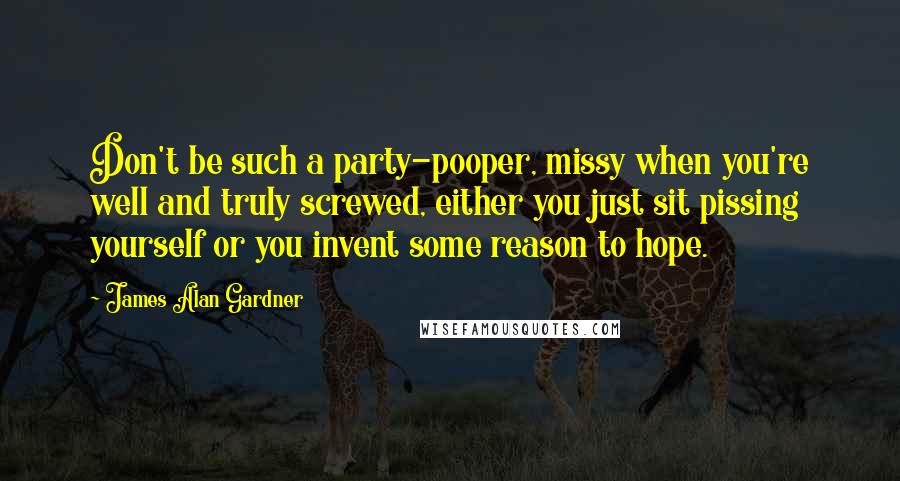 James Alan Gardner Quotes: Don't be such a party-pooper, missy when you're well and truly screwed, either you just sit pissing yourself or you invent some reason to hope.