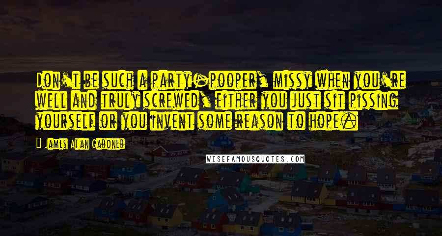 James Alan Gardner Quotes: Don't be such a party-pooper, missy when you're well and truly screwed, either you just sit pissing yourself or you invent some reason to hope.