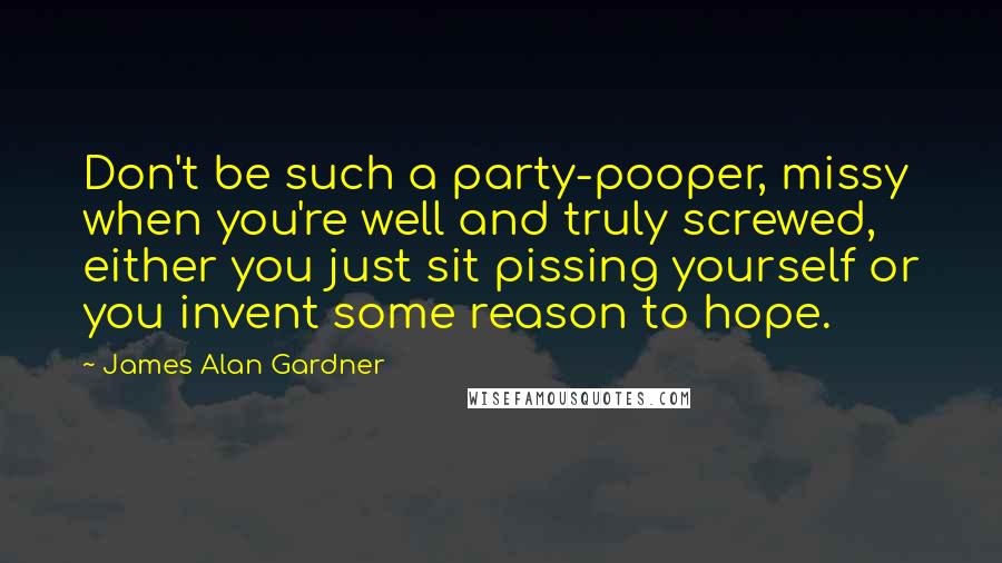 James Alan Gardner Quotes: Don't be such a party-pooper, missy when you're well and truly screwed, either you just sit pissing yourself or you invent some reason to hope.