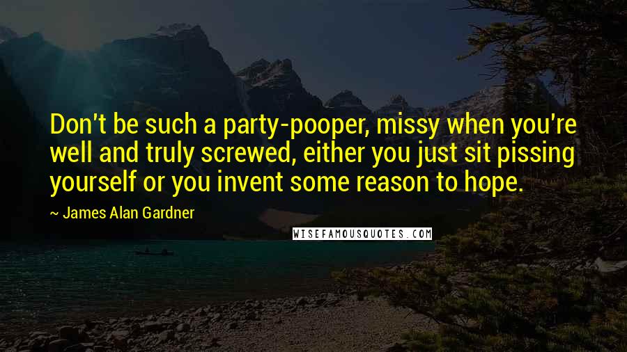 James Alan Gardner Quotes: Don't be such a party-pooper, missy when you're well and truly screwed, either you just sit pissing yourself or you invent some reason to hope.
