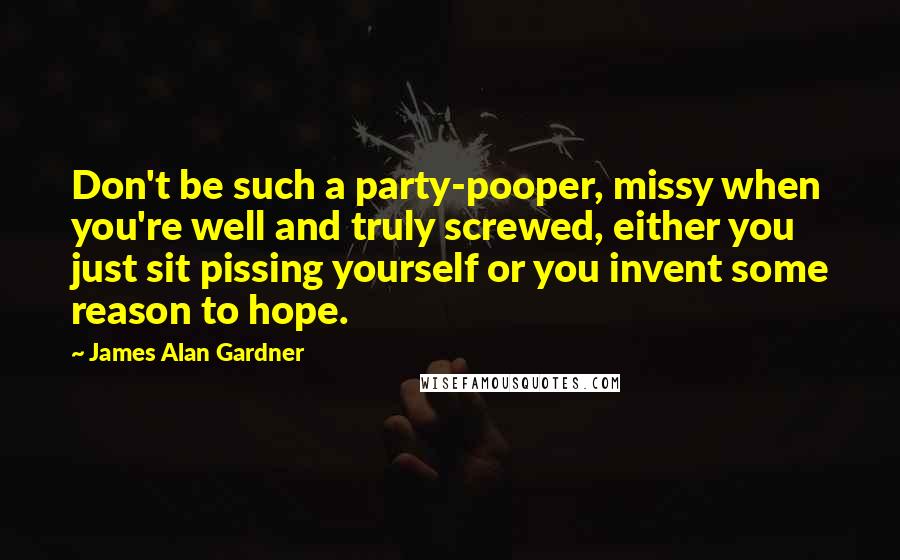 James Alan Gardner Quotes: Don't be such a party-pooper, missy when you're well and truly screwed, either you just sit pissing yourself or you invent some reason to hope.