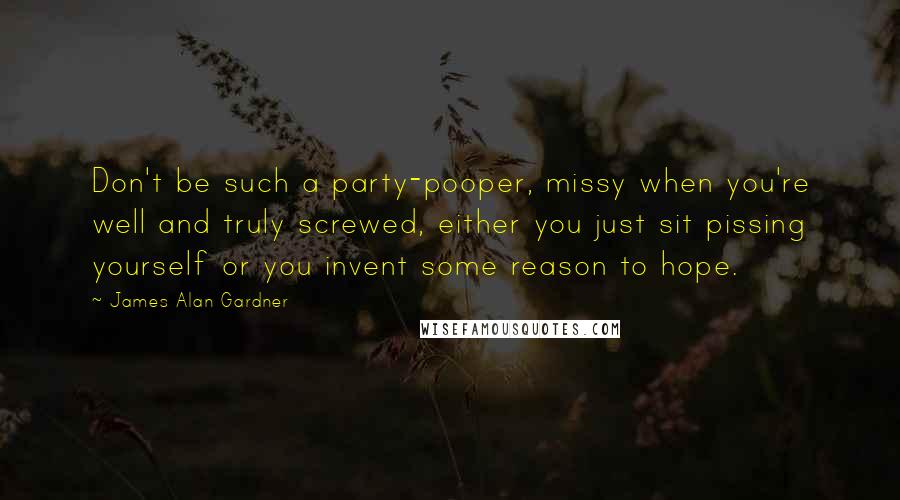 James Alan Gardner Quotes: Don't be such a party-pooper, missy when you're well and truly screwed, either you just sit pissing yourself or you invent some reason to hope.