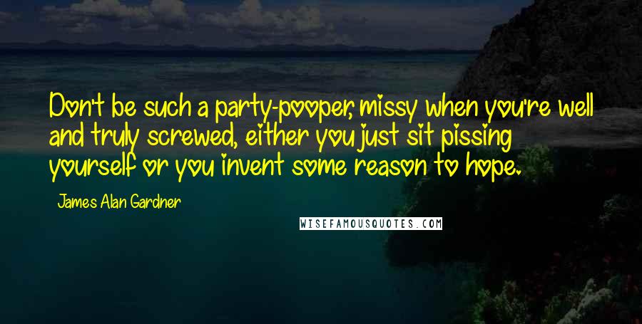 James Alan Gardner Quotes: Don't be such a party-pooper, missy when you're well and truly screwed, either you just sit pissing yourself or you invent some reason to hope.