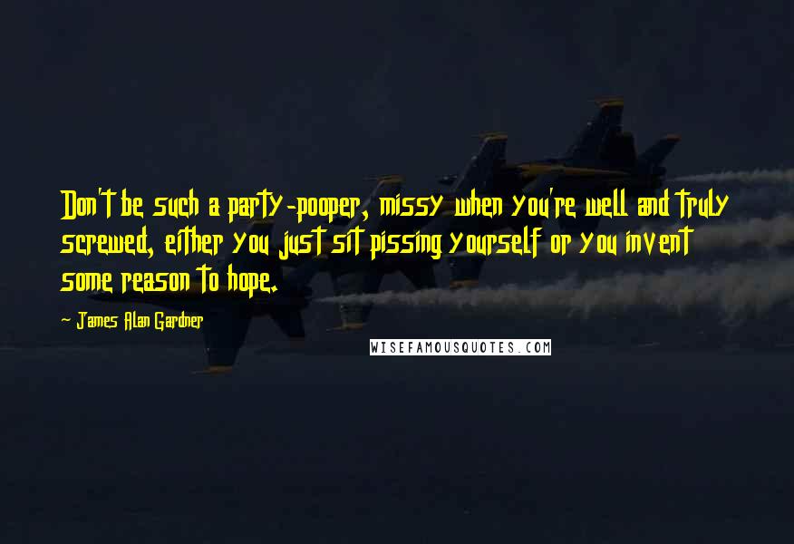 James Alan Gardner Quotes: Don't be such a party-pooper, missy when you're well and truly screwed, either you just sit pissing yourself or you invent some reason to hope.