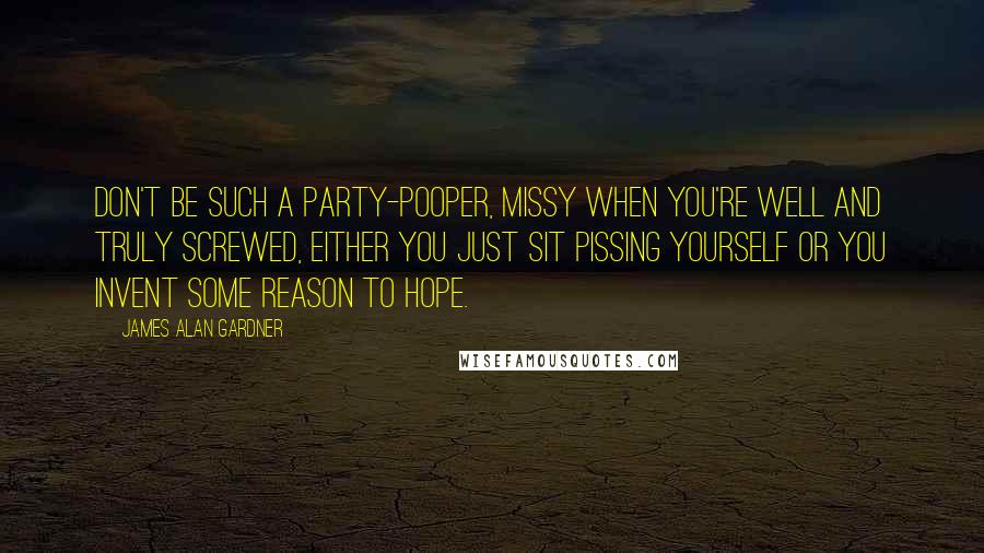 James Alan Gardner Quotes: Don't be such a party-pooper, missy when you're well and truly screwed, either you just sit pissing yourself or you invent some reason to hope.