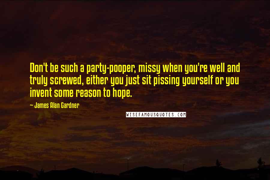 James Alan Gardner Quotes: Don't be such a party-pooper, missy when you're well and truly screwed, either you just sit pissing yourself or you invent some reason to hope.