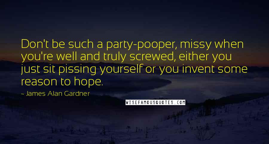 James Alan Gardner Quotes: Don't be such a party-pooper, missy when you're well and truly screwed, either you just sit pissing yourself or you invent some reason to hope.