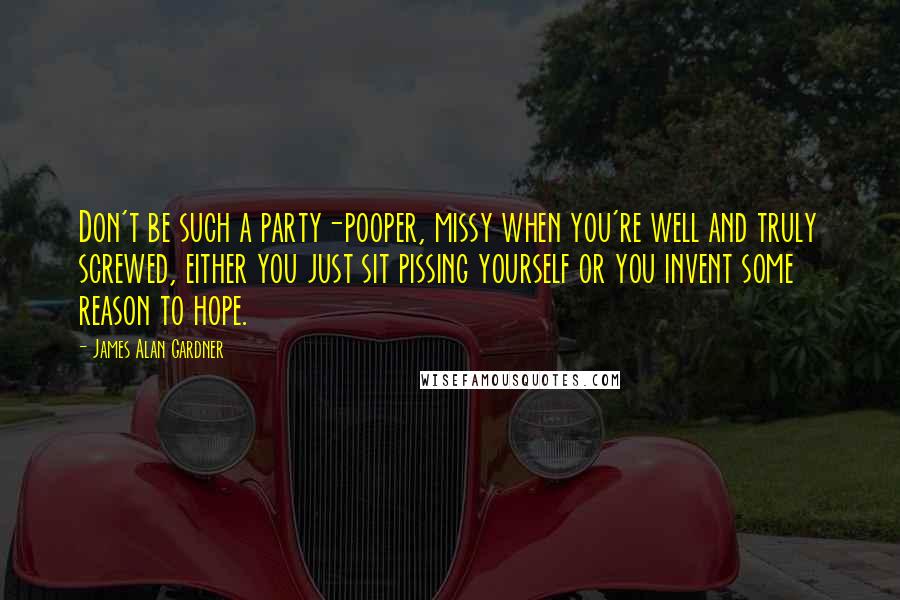 James Alan Gardner Quotes: Don't be such a party-pooper, missy when you're well and truly screwed, either you just sit pissing yourself or you invent some reason to hope.