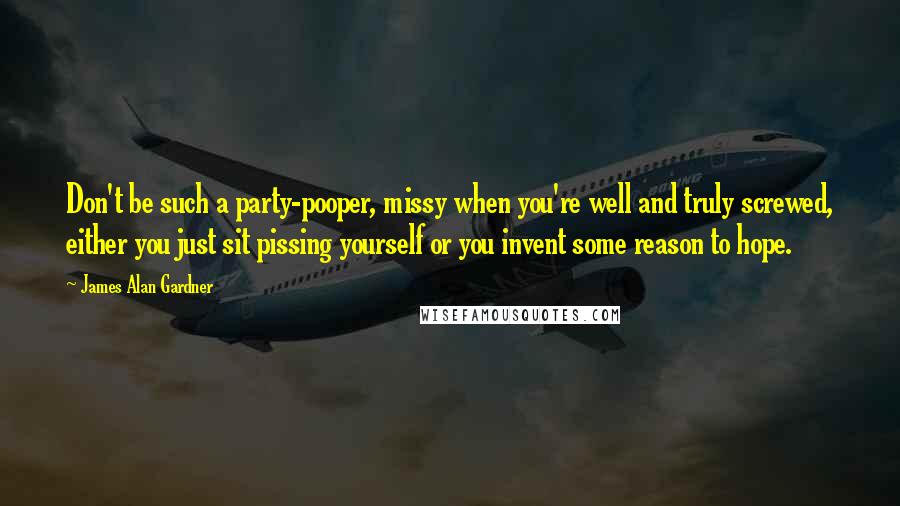 James Alan Gardner Quotes: Don't be such a party-pooper, missy when you're well and truly screwed, either you just sit pissing yourself or you invent some reason to hope.