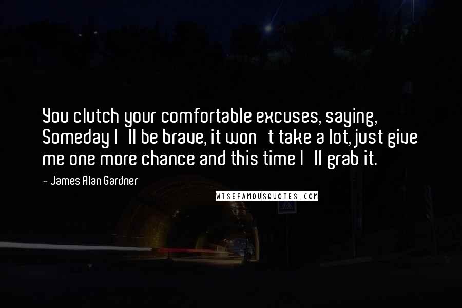 James Alan Gardner Quotes: You clutch your comfortable excuses, saying, Someday I'll be brave, it won't take a lot, just give me one more chance and this time I'll grab it.