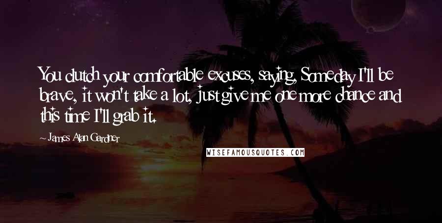 James Alan Gardner Quotes: You clutch your comfortable excuses, saying, Someday I'll be brave, it won't take a lot, just give me one more chance and this time I'll grab it.