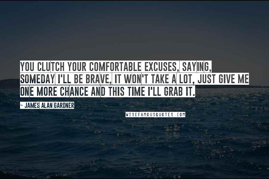 James Alan Gardner Quotes: You clutch your comfortable excuses, saying, Someday I'll be brave, it won't take a lot, just give me one more chance and this time I'll grab it.