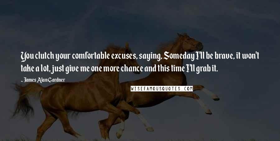 James Alan Gardner Quotes: You clutch your comfortable excuses, saying, Someday I'll be brave, it won't take a lot, just give me one more chance and this time I'll grab it.