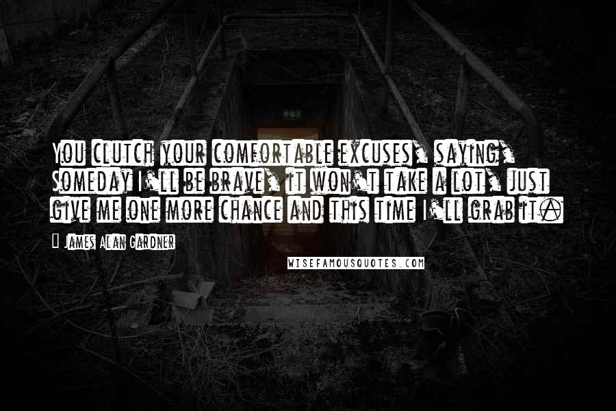 James Alan Gardner Quotes: You clutch your comfortable excuses, saying, Someday I'll be brave, it won't take a lot, just give me one more chance and this time I'll grab it.