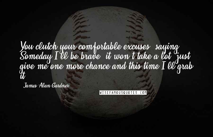 James Alan Gardner Quotes: You clutch your comfortable excuses, saying, Someday I'll be brave, it won't take a lot, just give me one more chance and this time I'll grab it.