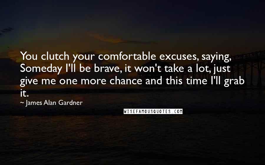 James Alan Gardner Quotes: You clutch your comfortable excuses, saying, Someday I'll be brave, it won't take a lot, just give me one more chance and this time I'll grab it.