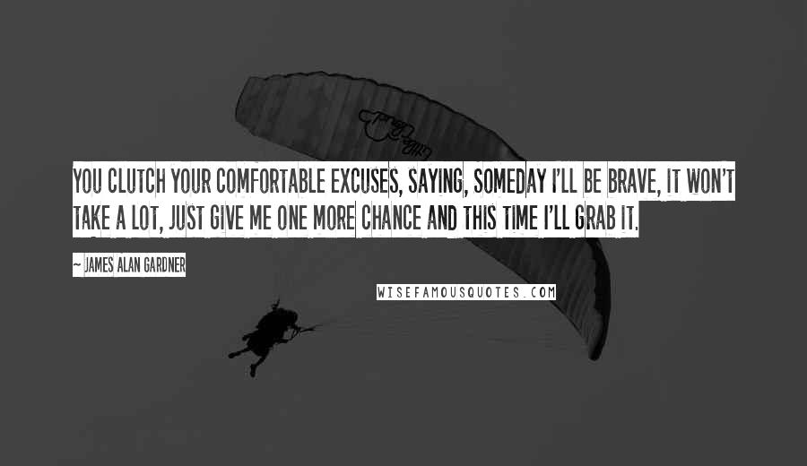 James Alan Gardner Quotes: You clutch your comfortable excuses, saying, Someday I'll be brave, it won't take a lot, just give me one more chance and this time I'll grab it.