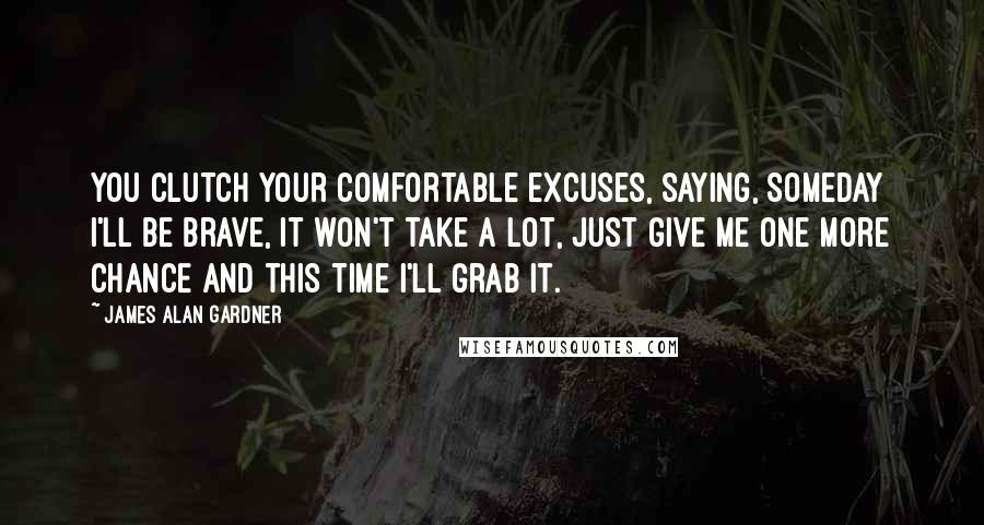 James Alan Gardner Quotes: You clutch your comfortable excuses, saying, Someday I'll be brave, it won't take a lot, just give me one more chance and this time I'll grab it.