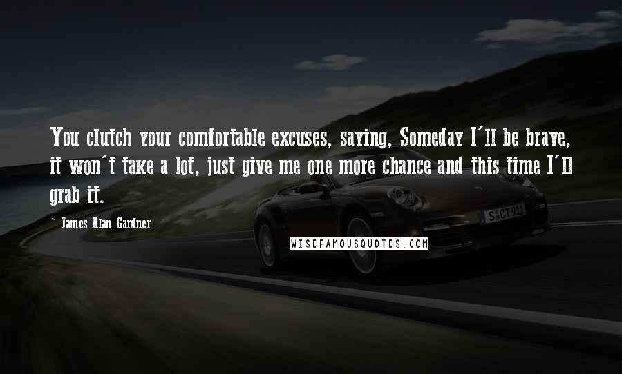 James Alan Gardner Quotes: You clutch your comfortable excuses, saying, Someday I'll be brave, it won't take a lot, just give me one more chance and this time I'll grab it.