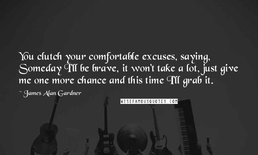 James Alan Gardner Quotes: You clutch your comfortable excuses, saying, Someday I'll be brave, it won't take a lot, just give me one more chance and this time I'll grab it.