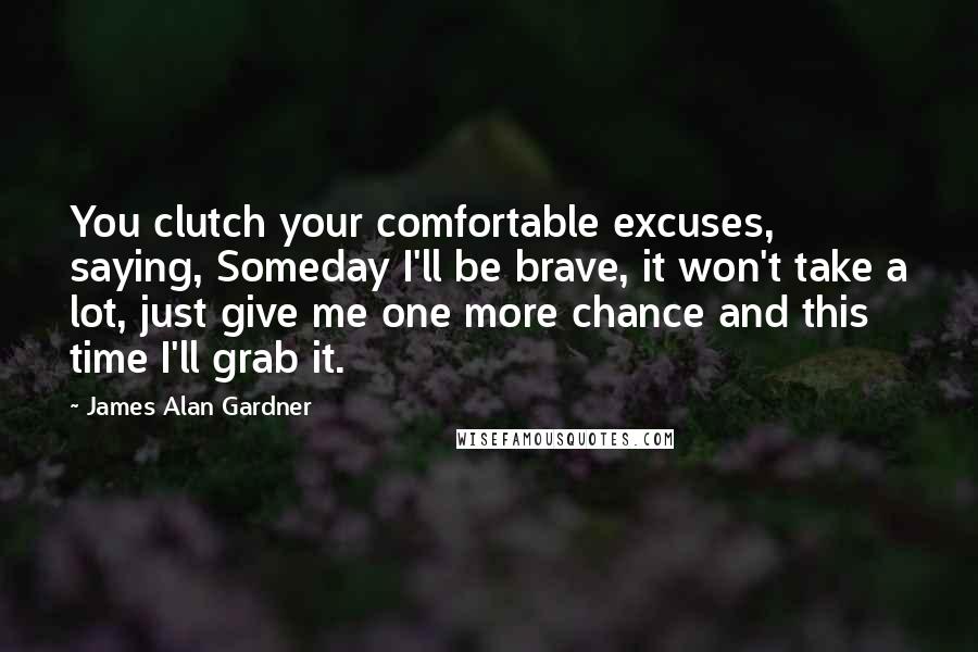 James Alan Gardner Quotes: You clutch your comfortable excuses, saying, Someday I'll be brave, it won't take a lot, just give me one more chance and this time I'll grab it.