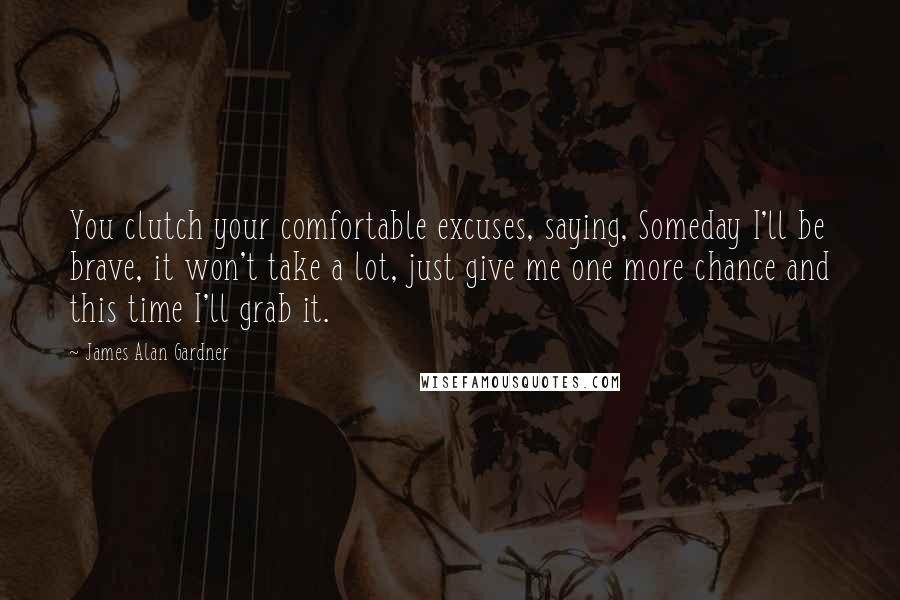 James Alan Gardner Quotes: You clutch your comfortable excuses, saying, Someday I'll be brave, it won't take a lot, just give me one more chance and this time I'll grab it.