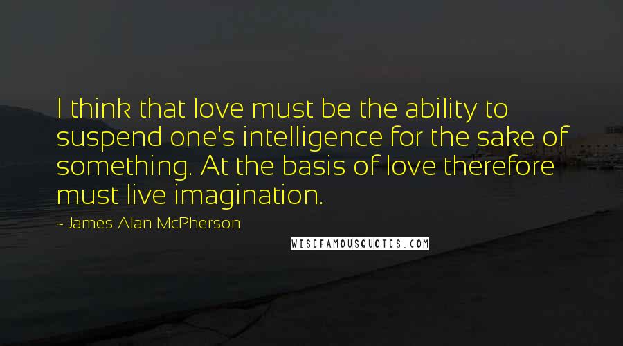 James Alan McPherson Quotes: I think that love must be the ability to suspend one's intelligence for the sake of something. At the basis of love therefore must live imagination.