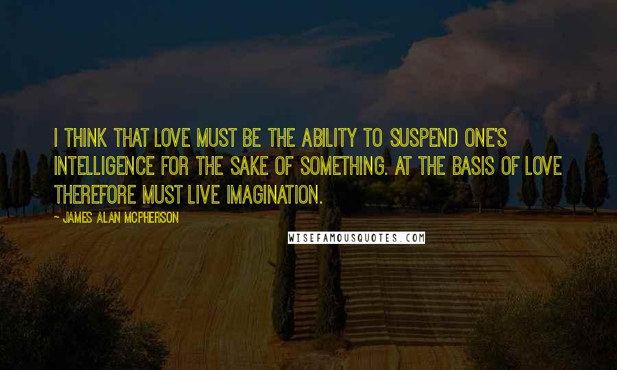 James Alan McPherson Quotes: I think that love must be the ability to suspend one's intelligence for the sake of something. At the basis of love therefore must live imagination.