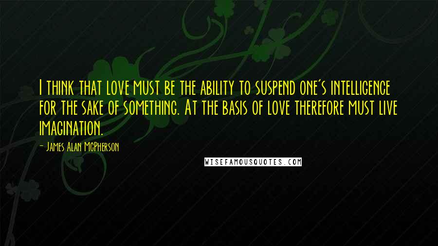 James Alan McPherson Quotes: I think that love must be the ability to suspend one's intelligence for the sake of something. At the basis of love therefore must live imagination.