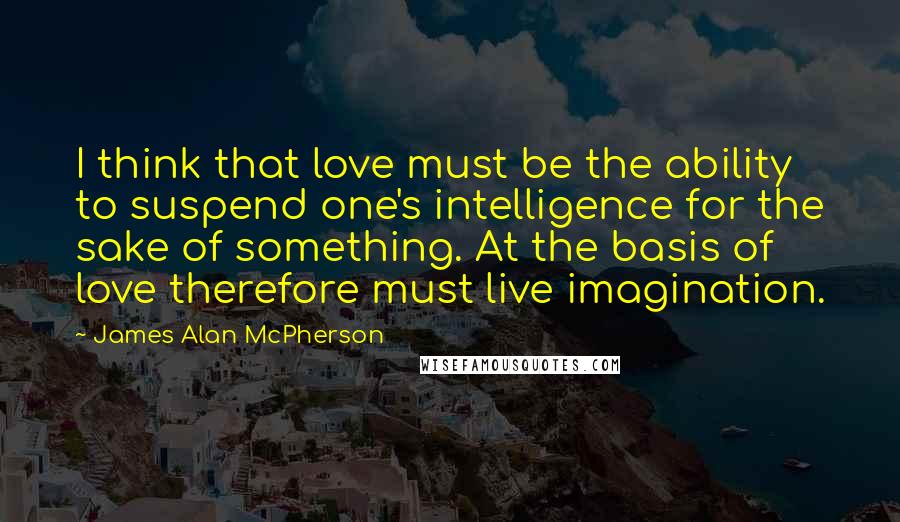 James Alan McPherson Quotes: I think that love must be the ability to suspend one's intelligence for the sake of something. At the basis of love therefore must live imagination.