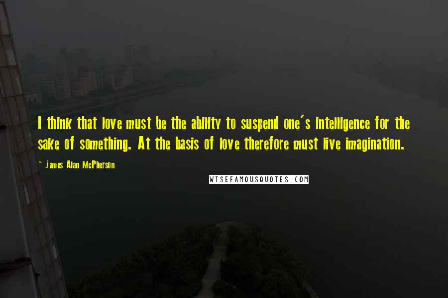 James Alan McPherson Quotes: I think that love must be the ability to suspend one's intelligence for the sake of something. At the basis of love therefore must live imagination.