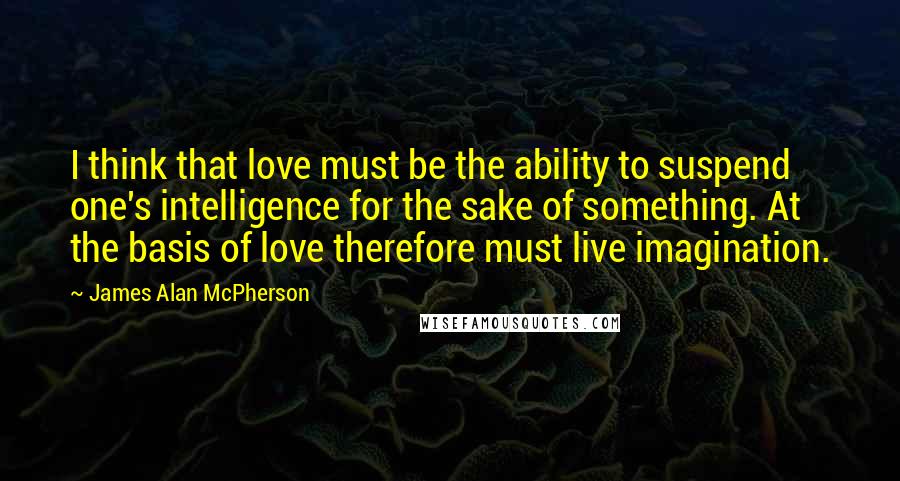 James Alan McPherson Quotes: I think that love must be the ability to suspend one's intelligence for the sake of something. At the basis of love therefore must live imagination.