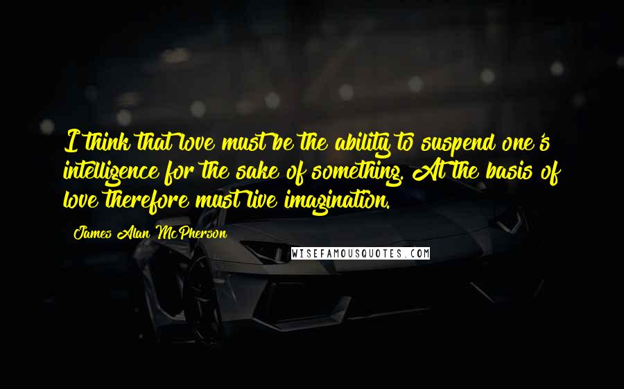 James Alan McPherson Quotes: I think that love must be the ability to suspend one's intelligence for the sake of something. At the basis of love therefore must live imagination.