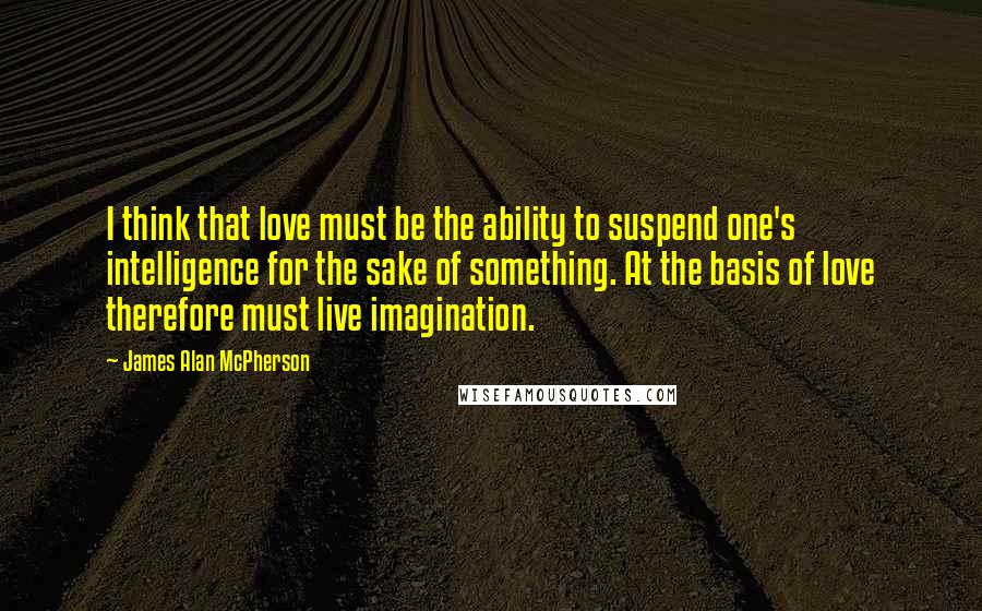 James Alan McPherson Quotes: I think that love must be the ability to suspend one's intelligence for the sake of something. At the basis of love therefore must live imagination.