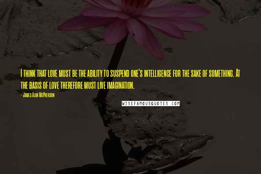 James Alan McPherson Quotes: I think that love must be the ability to suspend one's intelligence for the sake of something. At the basis of love therefore must live imagination.