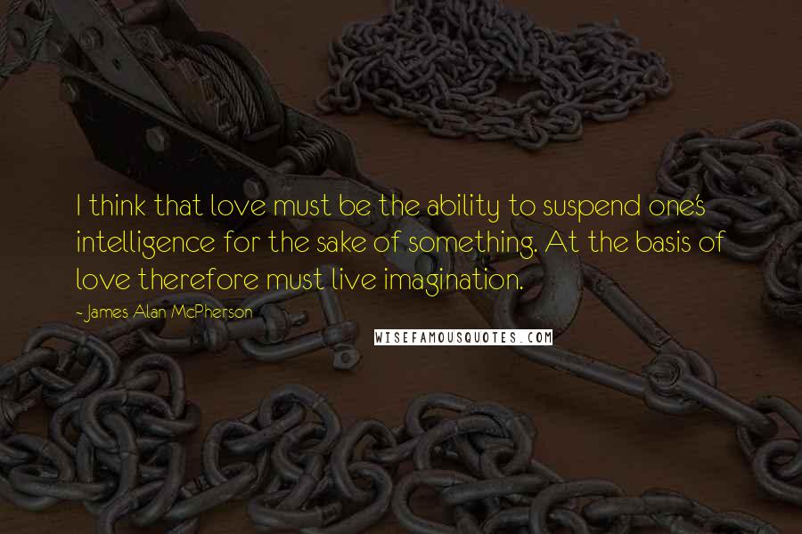 James Alan McPherson Quotes: I think that love must be the ability to suspend one's intelligence for the sake of something. At the basis of love therefore must live imagination.