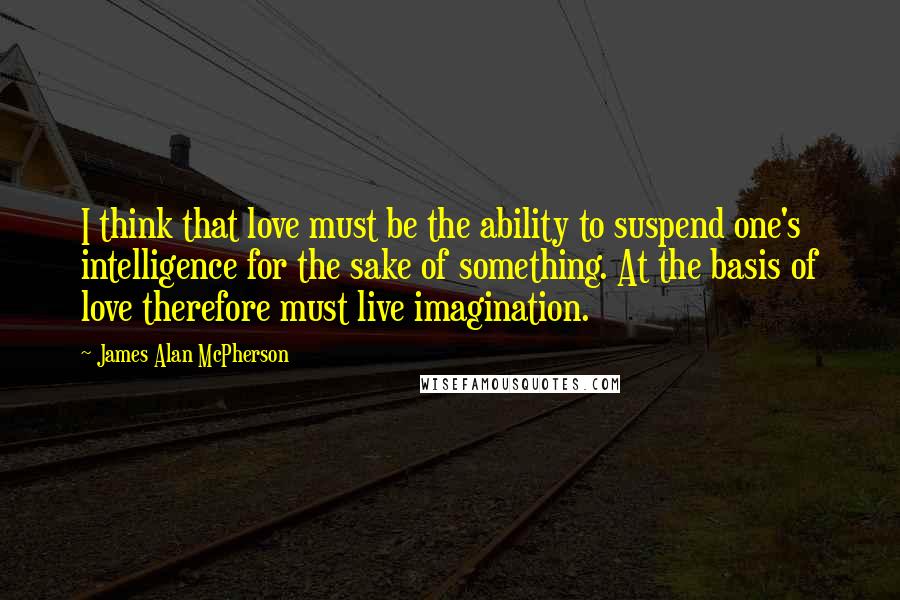 James Alan McPherson Quotes: I think that love must be the ability to suspend one's intelligence for the sake of something. At the basis of love therefore must live imagination.