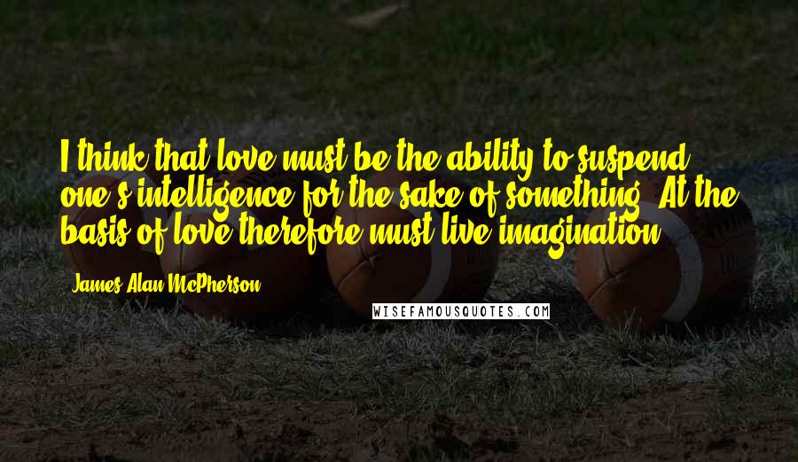 James Alan McPherson Quotes: I think that love must be the ability to suspend one's intelligence for the sake of something. At the basis of love therefore must live imagination.