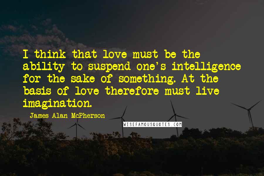 James Alan McPherson Quotes: I think that love must be the ability to suspend one's intelligence for the sake of something. At the basis of love therefore must live imagination.