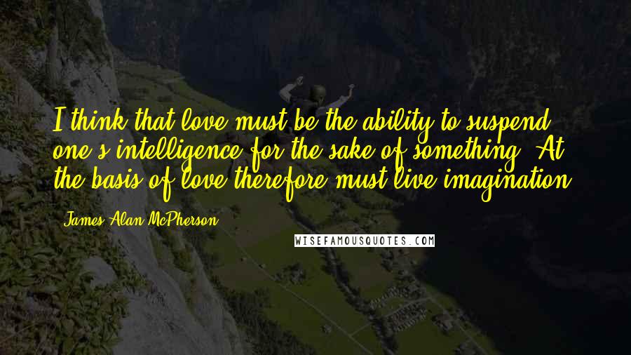 James Alan McPherson Quotes: I think that love must be the ability to suspend one's intelligence for the sake of something. At the basis of love therefore must live imagination.