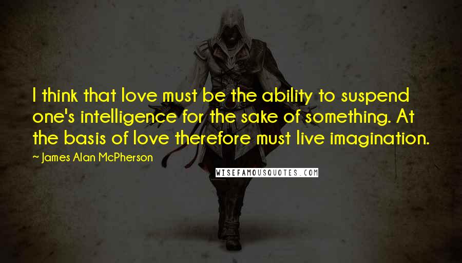 James Alan McPherson Quotes: I think that love must be the ability to suspend one's intelligence for the sake of something. At the basis of love therefore must live imagination.