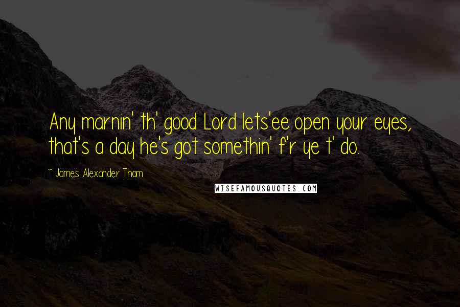 James Alexander Thom Quotes: Any marnin' th' good Lord lets'ee open your eyes, that's a day he's got somethin' f'r ye t' do.