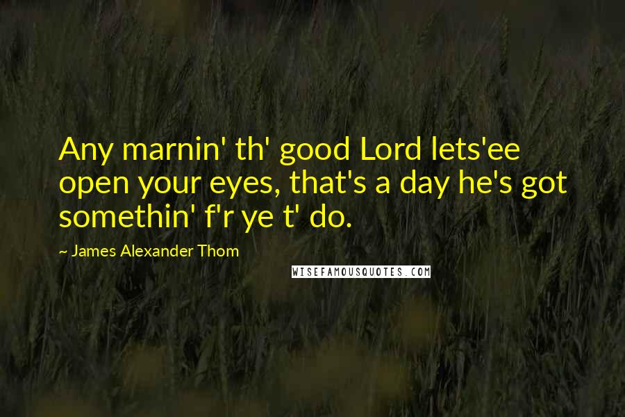 James Alexander Thom Quotes: Any marnin' th' good Lord lets'ee open your eyes, that's a day he's got somethin' f'r ye t' do.