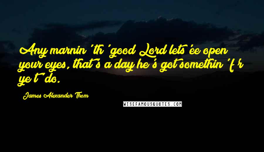 James Alexander Thom Quotes: Any marnin' th' good Lord lets'ee open your eyes, that's a day he's got somethin' f'r ye t' do.