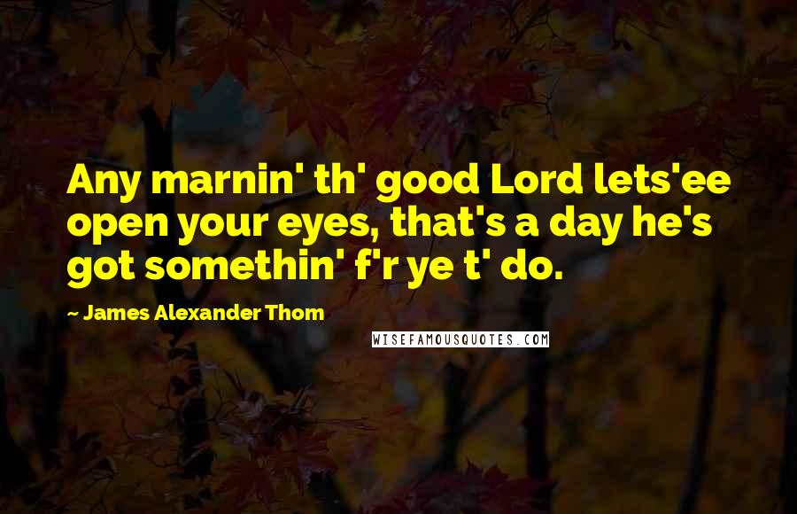 James Alexander Thom Quotes: Any marnin' th' good Lord lets'ee open your eyes, that's a day he's got somethin' f'r ye t' do.