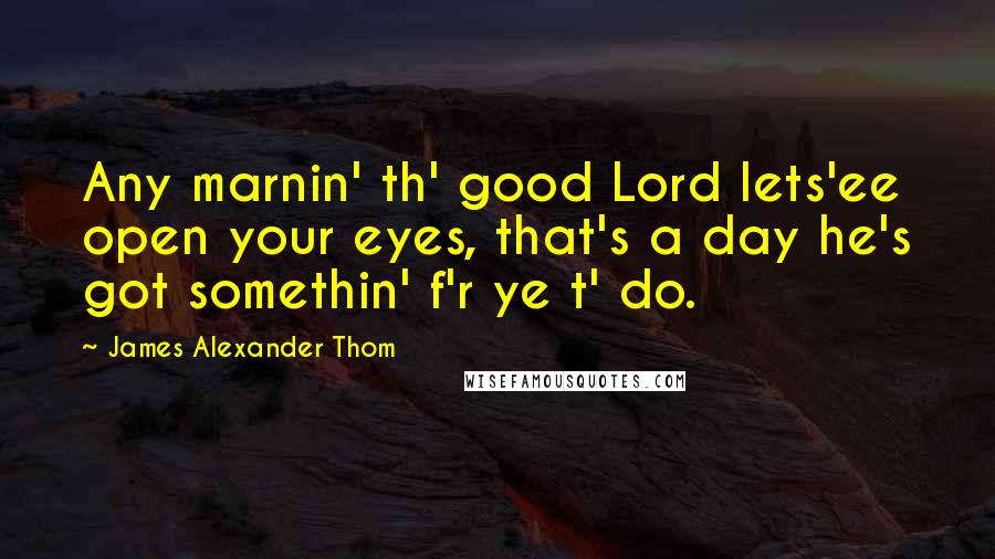 James Alexander Thom Quotes: Any marnin' th' good Lord lets'ee open your eyes, that's a day he's got somethin' f'r ye t' do.