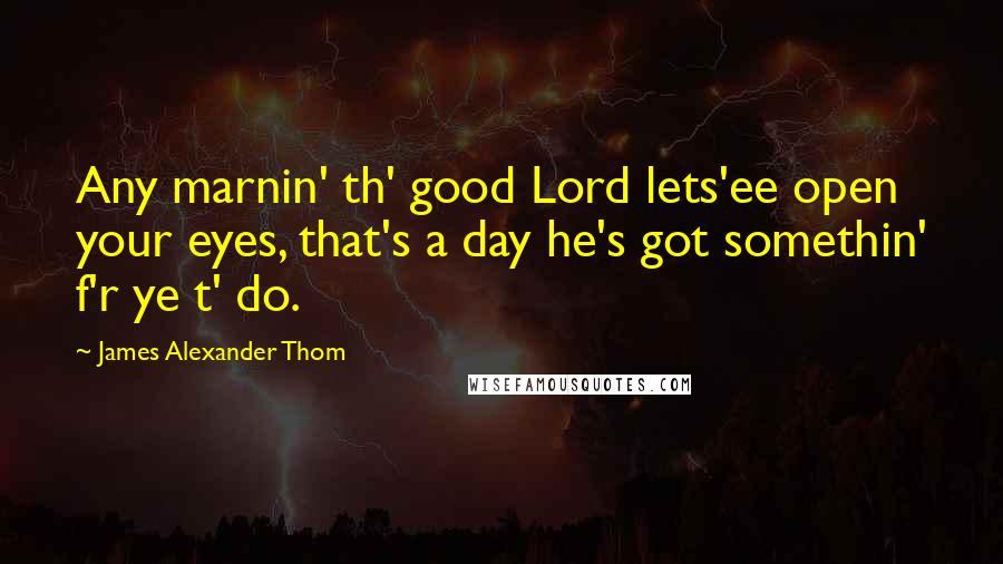 James Alexander Thom Quotes: Any marnin' th' good Lord lets'ee open your eyes, that's a day he's got somethin' f'r ye t' do.