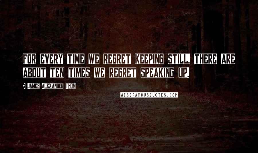 James Alexander Thom Quotes: For every time we regret keeping still, there are about ten times we regret speaking up.