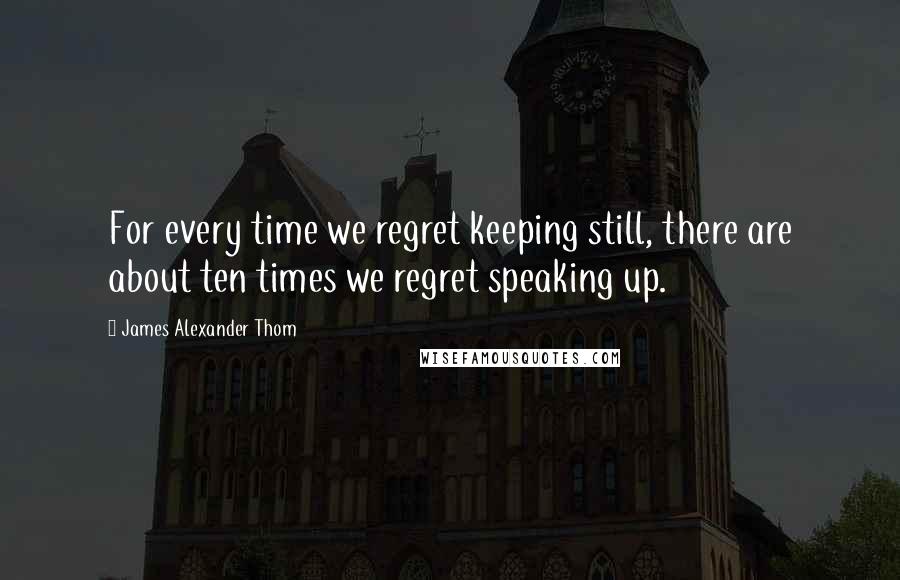 James Alexander Thom Quotes: For every time we regret keeping still, there are about ten times we regret speaking up.