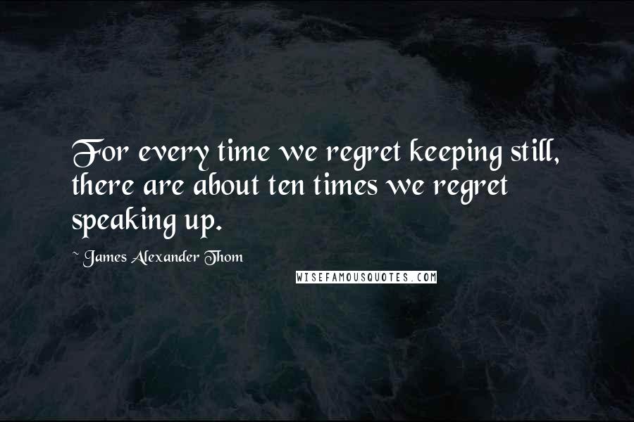 James Alexander Thom Quotes: For every time we regret keeping still, there are about ten times we regret speaking up.